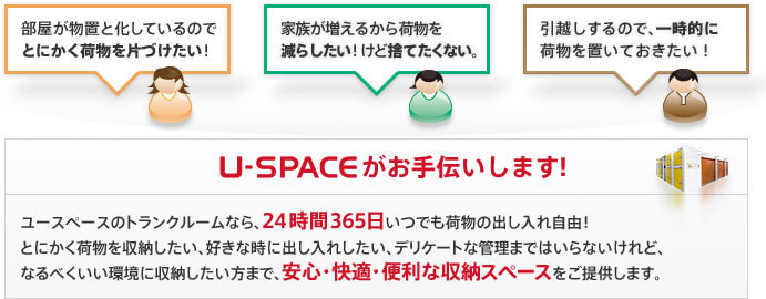 「部屋が物置と化しているので、とにかく荷物を片づけたい！」「家族が増えるから荷物を減らしたい！けど捨てたくない。」「引越しするので、一時的に荷物を置いておきたい！」　U-SPACEがお手伝いします！