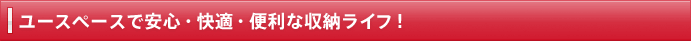 ユースペースで安心・快適・便利な収納ライフ！