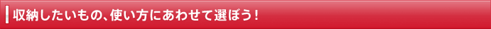 収納したいもの、使い方にあわせて選ぼう！