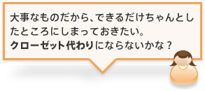 大事なものだから、できるだけちゃんとしたところにしまっておきたい。クローゼット代わりにならないかな？