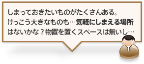 しまっておきたいものがたくさんある。けっこう大きなものも…気軽にしまえる場所はないかな？物置を置くスペースは無いし…