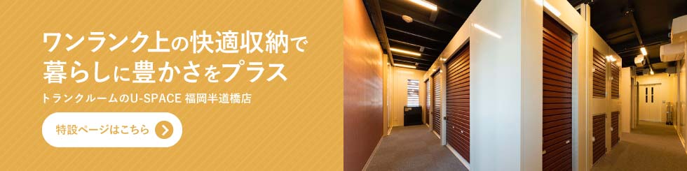 ワンランク上の快適収納で暮らしに豊かさをプラス トランクルームのU-SPACE福岡半道橋店特設ページはこちら